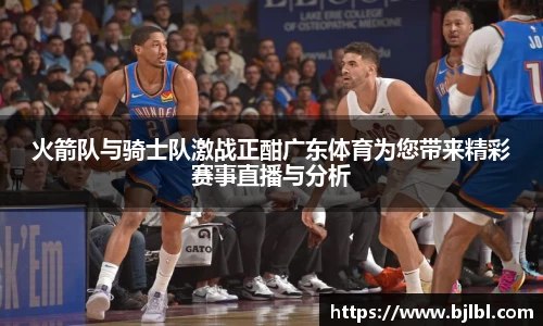 火箭队与骑士队激战正酣广东体育为您带来精彩赛事直播与分析
